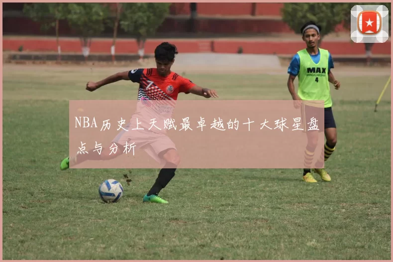 NBA历史上天赋最卓越的十大球星盘点与分析