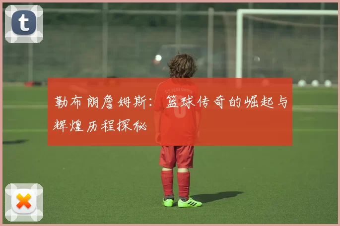 勒布朗詹姆斯：篮球传奇的崛起与辉煌历程探秘