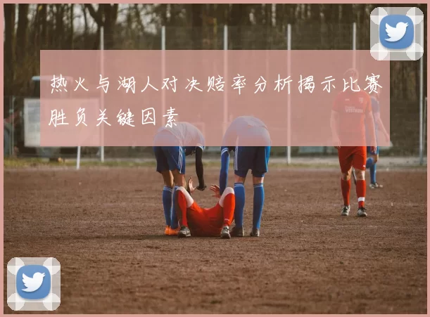 热火与湖人对决赔率分析揭示比赛胜负关键因素