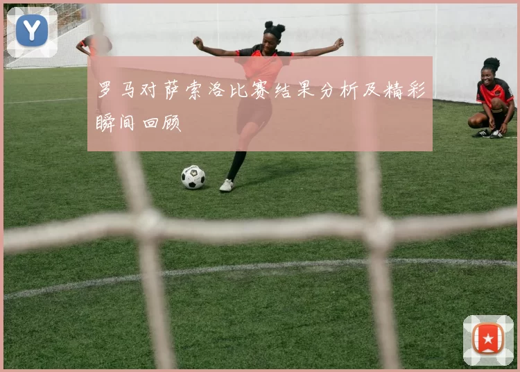 罗马对萨索洛比赛结果分析及精彩瞬间回顾