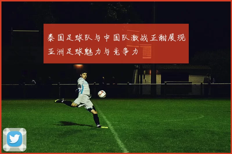 泰国足球队与中国队激战正酣展现亚洲足球魅力与竞争力