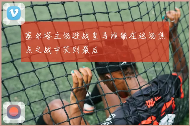 塞尔塔主场迎战皇马谁能在这场焦点之战中笑到最后