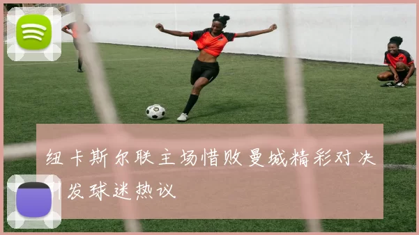 纽卡斯尔联主场惜败曼城精彩对决引发球迷热议