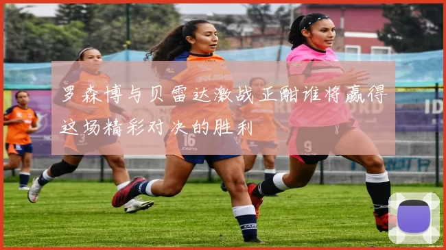 罗森博与贝雷达激战正酣谁将赢得这场精彩对决的胜利