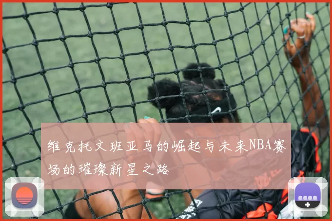 维克托文班亚马的崛起与未来NBA赛场的璀璨新星之路