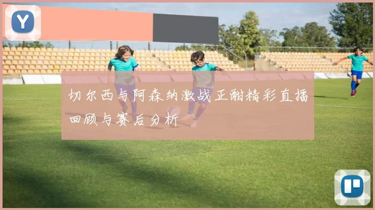 切尔西与阿森纳激战正酣精彩直播回顾与赛后分析