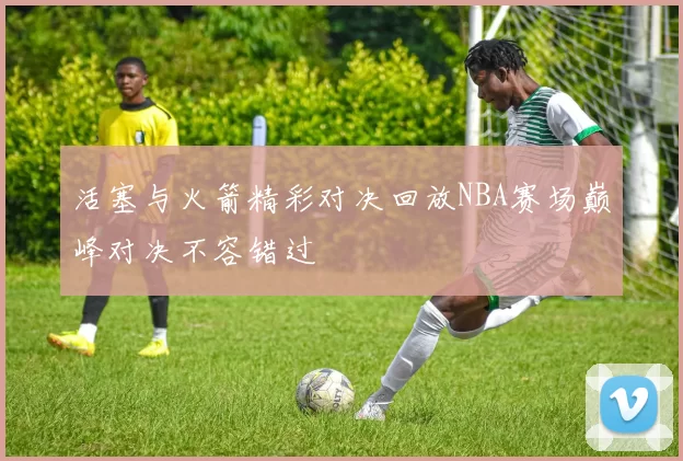 活塞与火箭精彩对决回放NBA赛场巅峰对决不容错过