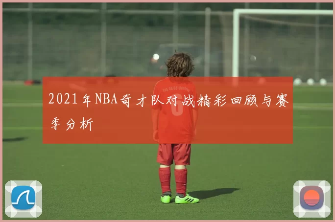 2021年NBA奇才队对战精彩回顾与赛季分析
