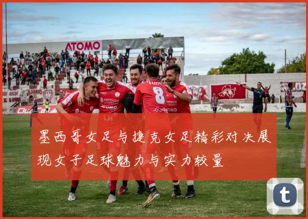 墨西哥女足与捷克女足精彩对决展现女子足球魅力与实力较量